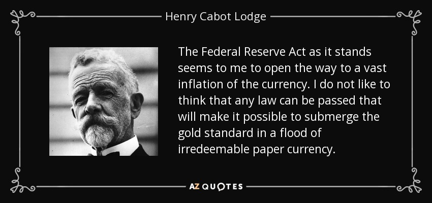 The Federal Reserve Act as it stands seems to me to open the way to a vast inflation of the currency. I do not like to think that any law can be passed that will make it possible to submerge the gold standard in a flood of irredeemable paper currency. - Henry Cabot Lodge