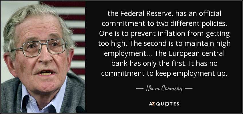 the Federal Reserve, has an official commitment to two different policies. One is to prevent inflation from getting too high. The second is to maintain high employment... The European central bank has only the first. It has no commitment to keep employment up. - Noam Chomsky