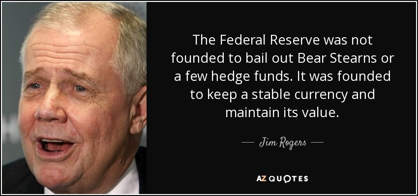 The Federal Reserve was not founded to bail out Bear Stearns or a few hedge funds. It was founded to keep a stable currency and maintain its value. - Jim Rogers