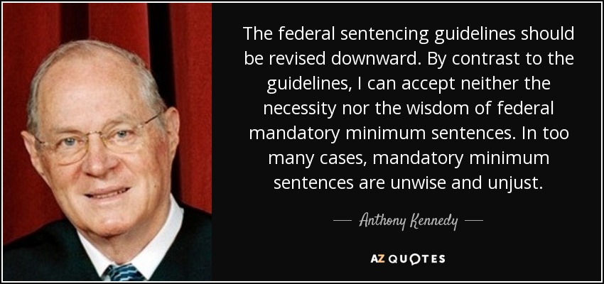 The federal sentencing guidelines should be revised downward. By contrast to the guidelines, I can accept neither the necessity nor the wisdom of federal mandatory minimum sentences. In too many cases, mandatory minimum sentences are unwise and unjust. - Anthony Kennedy