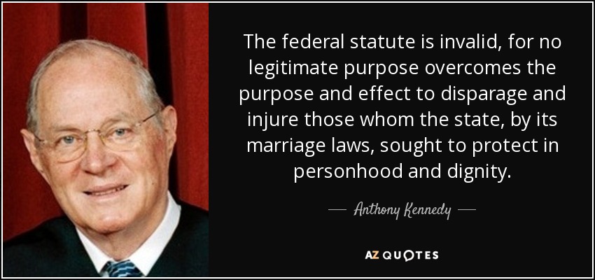 The federal statute is invalid, for no legitimate purpose overcomes the purpose and effect to disparage and injure those whom the state, by its marriage laws, sought to protect in personhood and dignity. - Anthony Kennedy