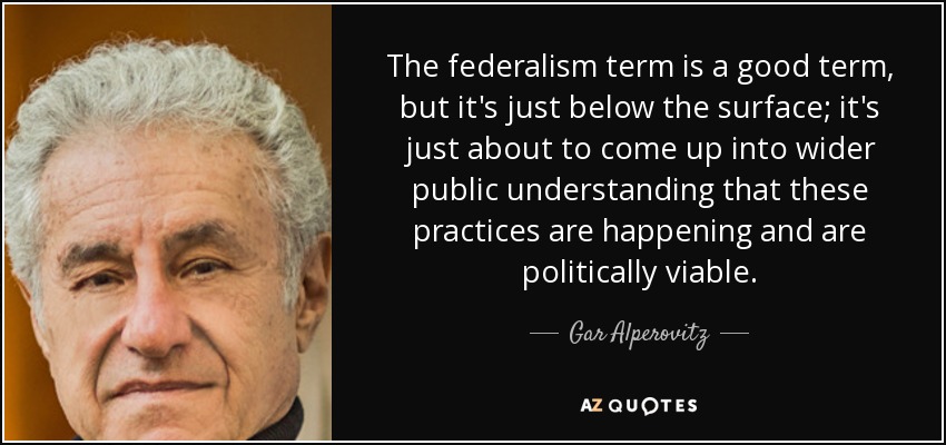 The federalism term is a good term, but it's just below the surface; it's just about to come up into wider public understanding that these practices are happening and are politically viable. - Gar Alperovitz