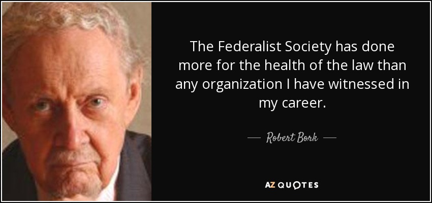 The Federalist Society has done more for the health of the law than any organization I have witnessed in my career. - Robert Bork