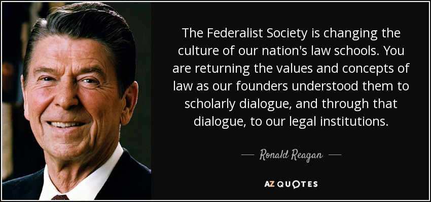The Federalist Society is changing the culture of our nation's law schools. You are returning the values and concepts of law as our founders understood them to scholarly dialogue, and through that dialogue, to our legal institutions. - Ronald Reagan