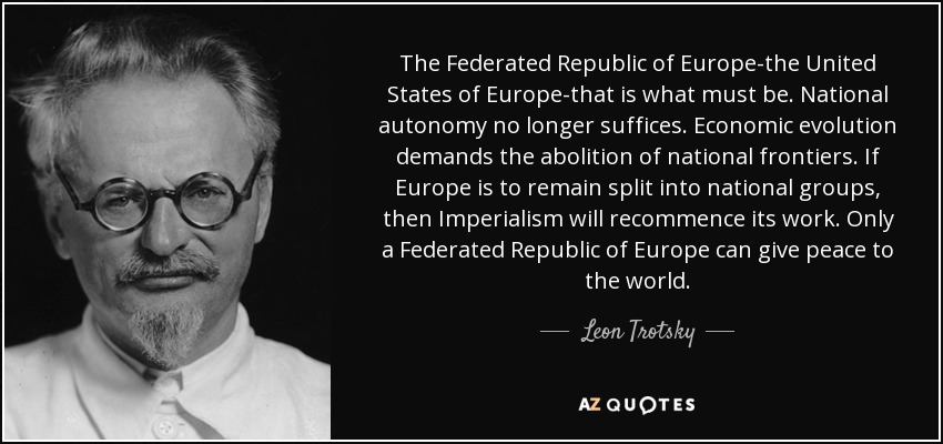 The Federated Republic of Europe-the United States of Europe-that is what must be. National autonomy no longer suffices. Economic evolution demands the abolition of national frontiers. If Europe is to remain split into national groups, then Imperialism will recommence its work. Only a Federated Republic of Europe can give peace to the world. - Leon Trotsky