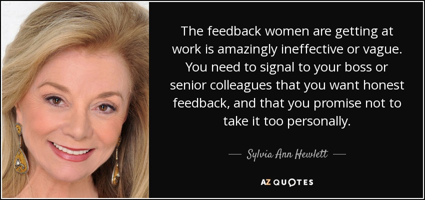 The feedback women are getting at work is amazingly ineffective or vague. You need to signal to your boss or senior colleagues that you want honest feedback, and that you promise not to take it too personally. - Sylvia Ann Hewlett