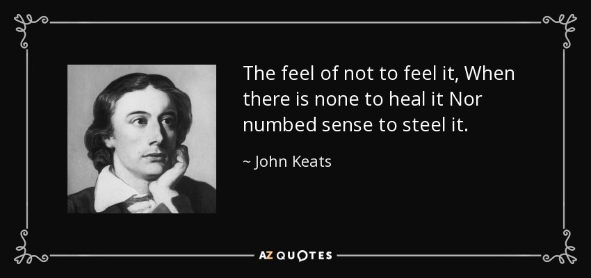 The feel of not to feel it, When there is none to heal it Nor numbed sense to steel it. - John Keats