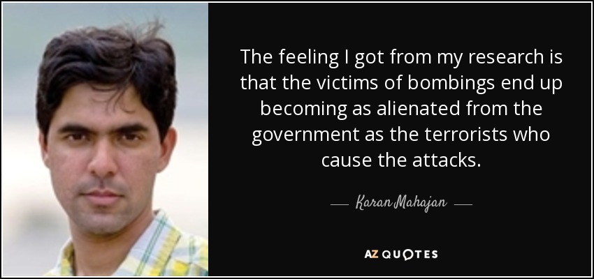 The feeling I got from my research is that the victims of bombings end up becoming as alienated from the government as the terrorists who cause the attacks. - Karan Mahajan
