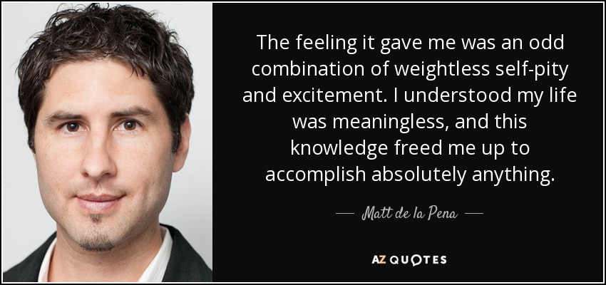 The feeling it gave me was an odd combination of weightless self-pity and excitement. I understood my life was meaningless, and this knowledge freed me up to accomplish absolutely anything. - Matt de la Pena
