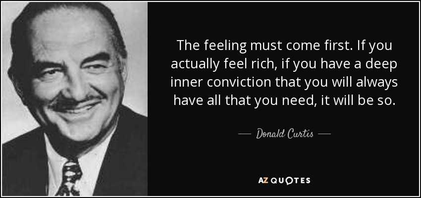 The feeling must come first. If you actually feel rich, if you have a deep inner conviction that you will always have all that you need, it will be so. - Donald Curtis