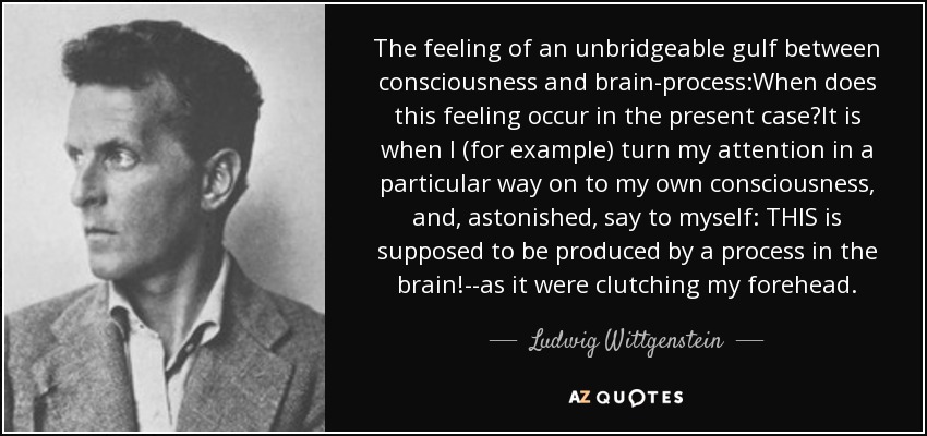 The feeling of an unbridgeable gulf between consciousness and brain-process:When does this feeling occur in the present case?It is when I (for example) turn my attention in a particular way on to my own consciousness, and, astonished, say to myself: THIS is supposed to be produced by a process in the brain!--as it were clutching my forehead. - Ludwig Wittgenstein