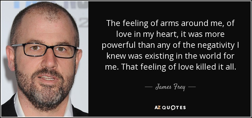 The feeling of arms around me, of love in my heart, it was more powerful than any of the negativity I knew was existing in the world for me. That feeling of love killed it all. - James Frey
