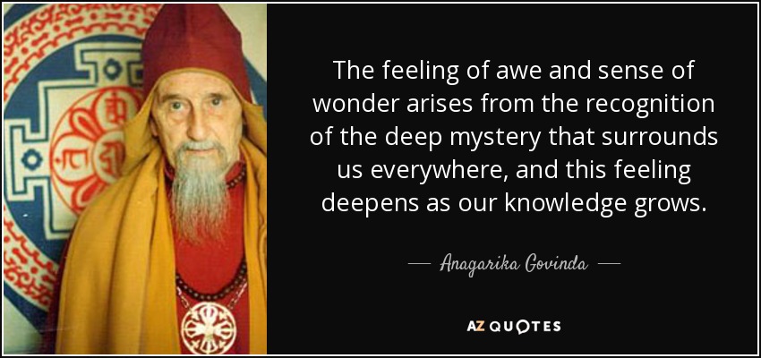 The feeling of awe and sense of wonder arises from the recognition of the deep mystery that surrounds us everywhere, and this feeling deepens as our knowledge grows. - Anagarika Govinda