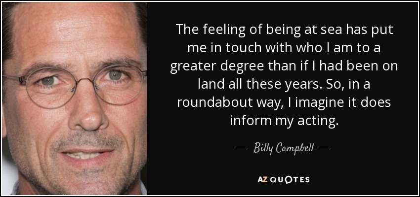 The feeling of being at sea has put me in touch with who I am to a greater degree than if I had been on land all these years. So, in a roundabout way, I imagine it does inform my acting. - Billy Campbell