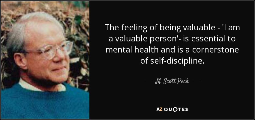 The feeling of being valuable - 'I am a valuable person'- is essential to mental health and is a cornerstone of self-discipline. - M. Scott Peck