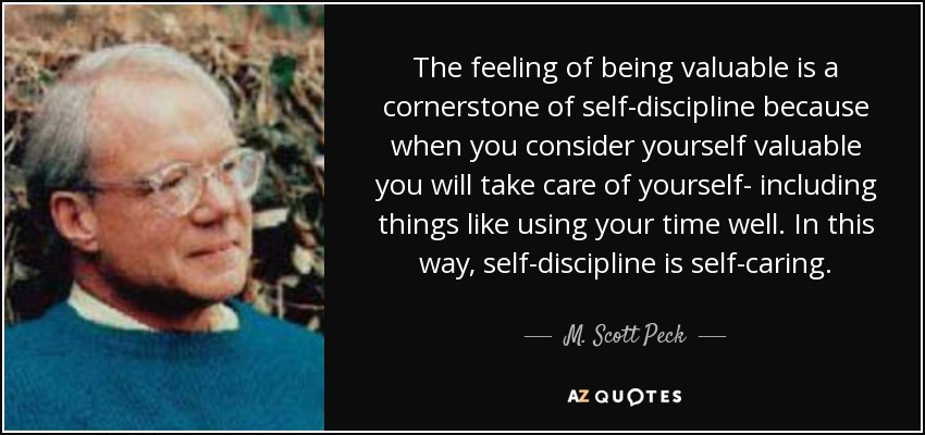 The feeling of being valuable is a cornerstone of self-discipline because when you consider yourself valuable you will take care of yourself- including things like using your time well. In this way, self-discipline is self-caring. - M. Scott Peck