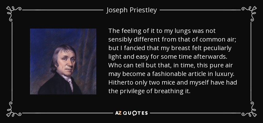 The feeling of it to my lungs was not sensibly different from that of common air; but I fancied that my breast felt peculiarly light and easy for some time afterwards. Who can tell but that, in time, this pure air may become a fashionable article in luxury. Hitherto only two mice and myself have had the privilege of breathing it. - Joseph Priestley