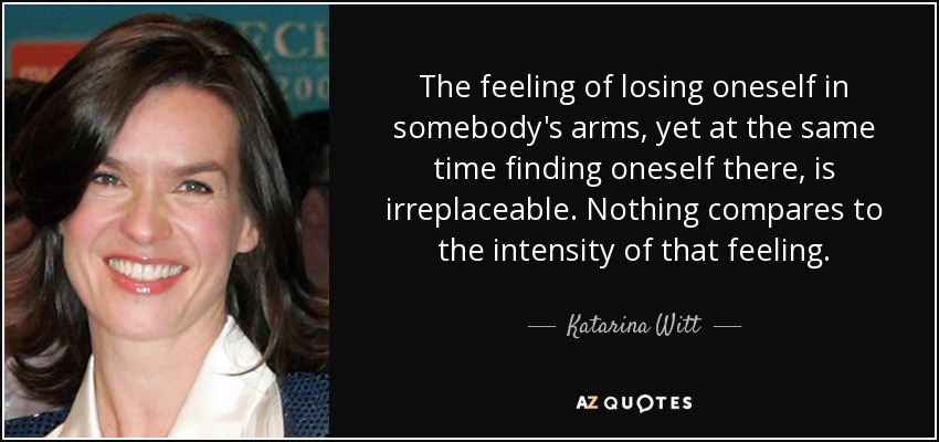 The feeling of losing oneself in somebody's arms, yet at the same time finding oneself there, is irreplaceable. Nothing compares to the intensity of that feeling. - Katarina Witt