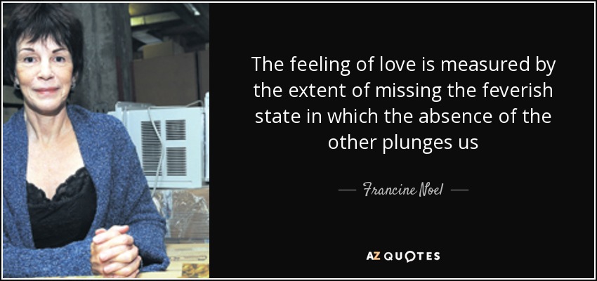 The feeling of love is measured by the extent of missing the feverish state in which the absence of the other plunges us - Francine Noel