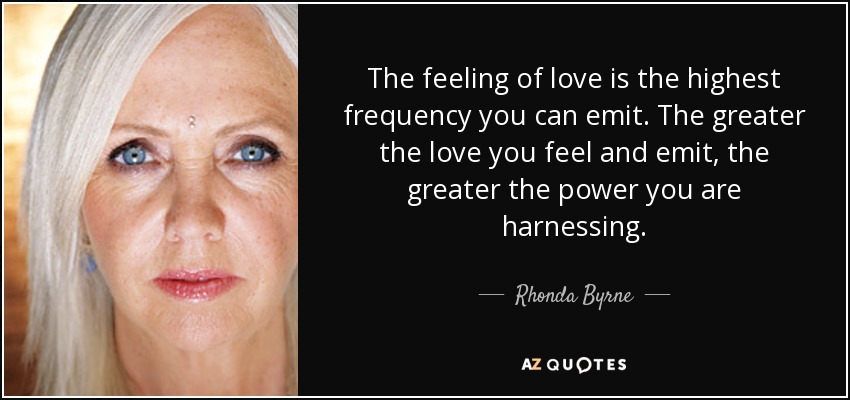 The feeling of love is the highest frequency you can emit. The greater the love you feel and emit, the greater the power you are harnessing. - Rhonda Byrne