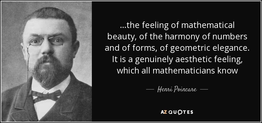 ...the feeling of mathematical beauty, of the harmony of numbers and of forms, of geometric elegance. It is a genuinely aesthetic feeling, which all mathematicians know - Henri Poincare