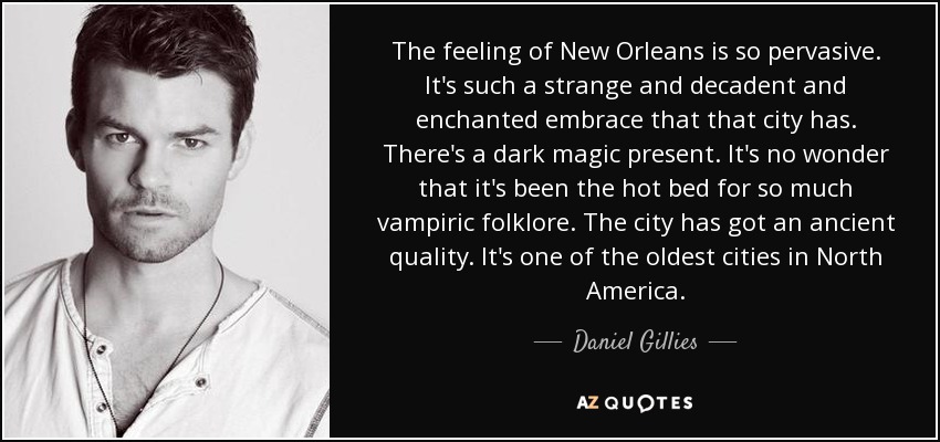 The feeling of New Orleans is so pervasive. It's such a strange and decadent and enchanted embrace that that city has. There's a dark magic present. It's no wonder that it's been the hot bed for so much vampiric folklore. The city has got an ancient quality. It's one of the oldest cities in North America. - Daniel Gillies