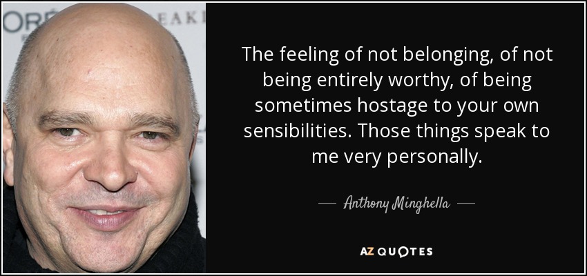 The feeling of not belonging, of not being entirely worthy, of being sometimes hostage to your own sensibilities. Those things speak to me very personally. - Anthony Minghella