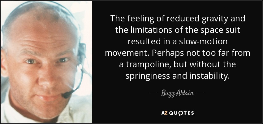 The feeling of reduced gravity and the limitations of the space suit resulted in a slow-motion movement. Perhaps not too far from a trampoline, but without the springiness and instability. - Buzz Aldrin