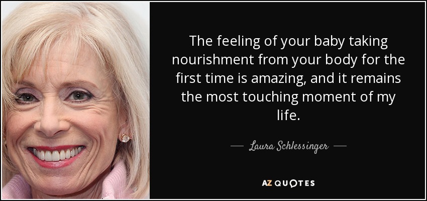 The feeling of your baby taking nourishment from your body for the first time is amazing, and it remains the most touching moment of my life. - Laura Schlessinger