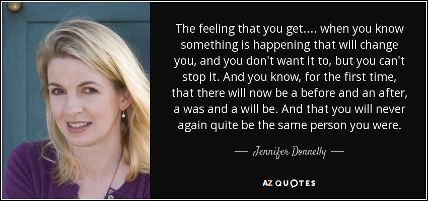 The feeling that you get.... when you know something is happening that will change you, and you don't want it to, but you can't stop it. And you know, for the first time, that there will now be a before and an after, a was and a will be. And that you will never again quite be the same person you were. - Jennifer Donnelly