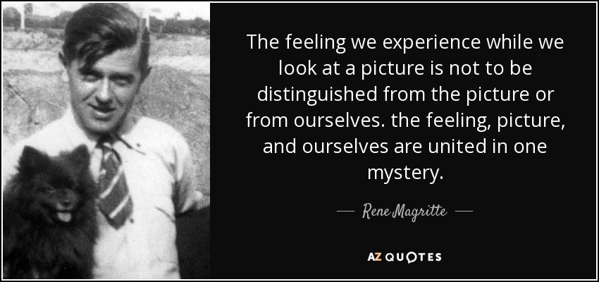 The feeling we experience while we look at a picture is not to be distinguished from the picture or from ourselves. the feeling, picture, and ourselves are united in one mystery. - Rene Magritte