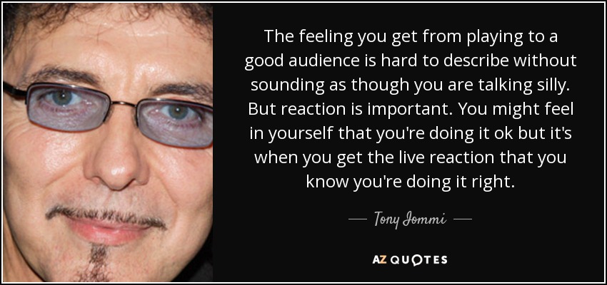 The feeling you get from playing to a good audience is hard to describe without sounding as though you are talking silly. But reaction is important. You might feel in yourself that you're doing it ok but it's when you get the live reaction that you know you're doing it right. - Tony Iommi