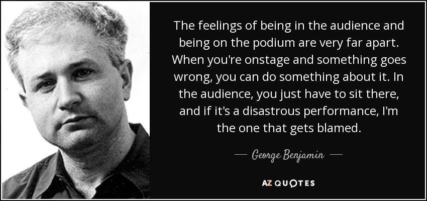 The feelings of being in the audience and being on the podium are very far apart. When you're onstage and something goes wrong, you can do something about it. In the audience, you just have to sit there, and if it's a disastrous performance, I'm the one that gets blamed. - George Benjamin