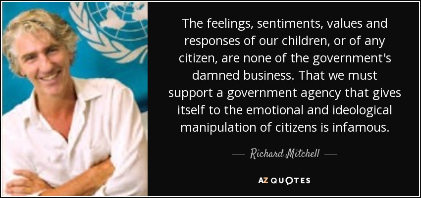 The feelings, sentiments, values and responses of our children, or of any citizen, are none of the government's damned business. That we must support a government agency that gives itself to the emotional and ideological manipulation of citizens is infamous. - Richard Mitchell