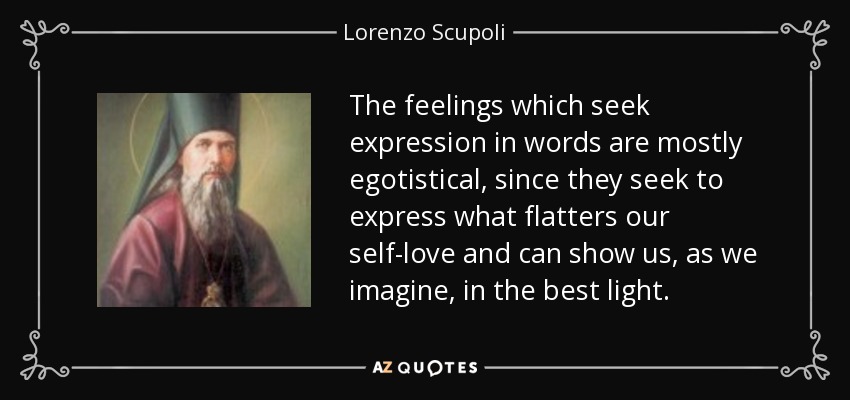 The feelings which seek expression in words are mostly egotistical, since they seek to express what flatters our self-love and can show us, as we imagine, in the best light. - Lorenzo Scupoli