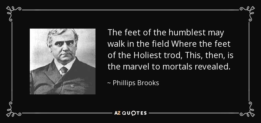 The feet of the humblest may walk in the field Where the feet of the Holiest trod, This, then, is the marvel to mortals revealed. - Phillips Brooks