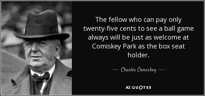 The fellow who can pay only twenty-five cents to see a ball game always will be just as welcome at Comiskey Park as the box seat holder. - Charles Comiskey