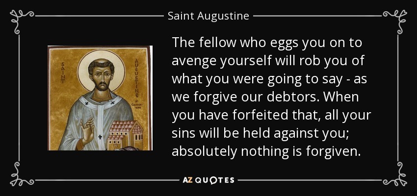 The fellow who eggs you on to avenge yourself will rob you of what you were going to say - as we forgive our debtors . When you have forfeited that, all your sins will be held against you; absolutely nothing is forgiven. - Saint Augustine