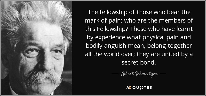 The fellowship of those who bear the mark of pain: who are the members of this Fellowship? Those who have learnt by experience what physical pain and bodily anguish mean, belong together all the world over; they are united by a secret bond. - Albert Schweitzer