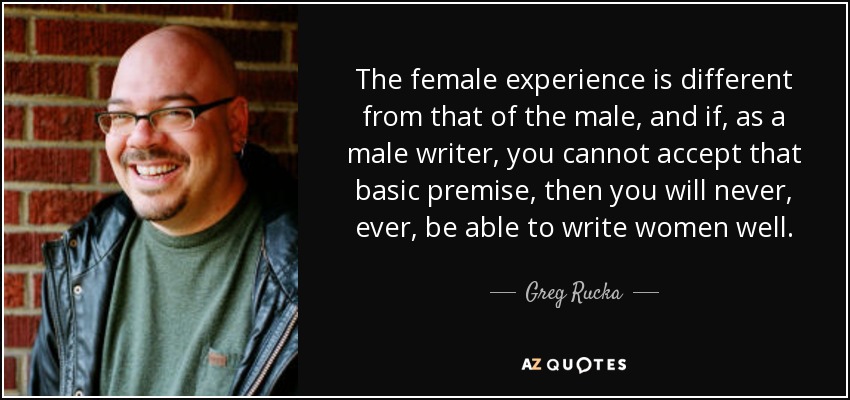The female experience is different from that of the male, and if, as a male writer, you cannot accept that basic premise, then you will never, ever, be able to write women well. - Greg Rucka
