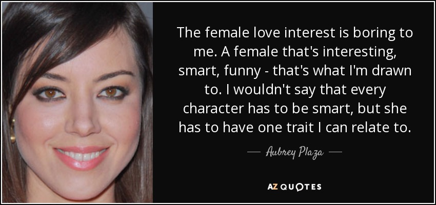 The female love interest is boring to me. A female that's interesting, smart, funny - that's what I'm drawn to. I wouldn't say that every character has to be smart, but she has to have one trait I can relate to. - Aubrey Plaza