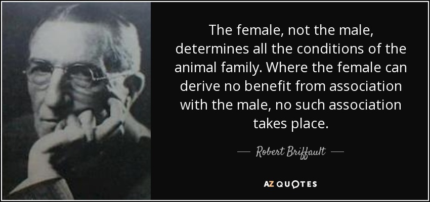 The female, not the male, determines all the conditions of the animal family. Where the female can derive no benefit from association with the male, no such association takes place. - Robert Briffault