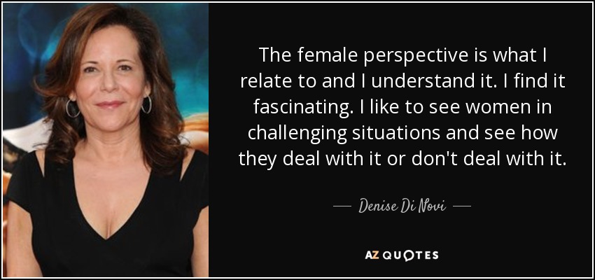 The female perspective is what I relate to and I understand it. I find it fascinating. I like to see women in challenging situations and see how they deal with it or don't deal with it. - Denise Di Novi
