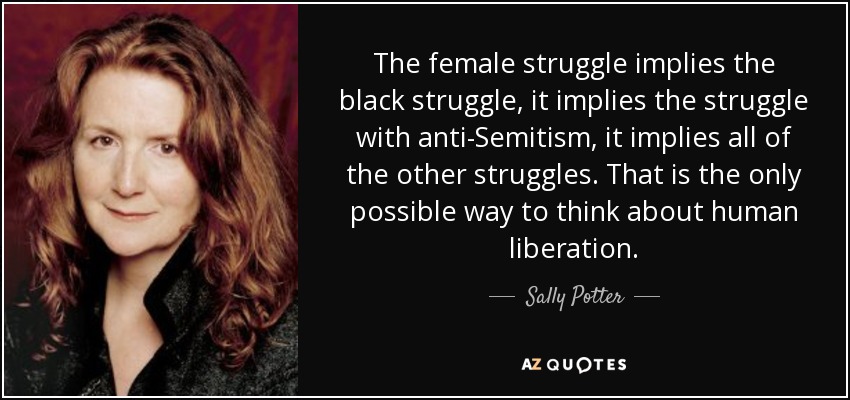 The female struggle implies the black struggle, it implies the struggle with anti-Semitism, it implies all of the other struggles. That is the only possible way to think about human liberation. - Sally Potter