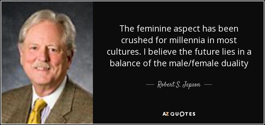 The feminine aspect has been crushed for millennia in most cultures. I believe the future lies in a balance of the male/female duality - Robert S. Jepson, Jr.