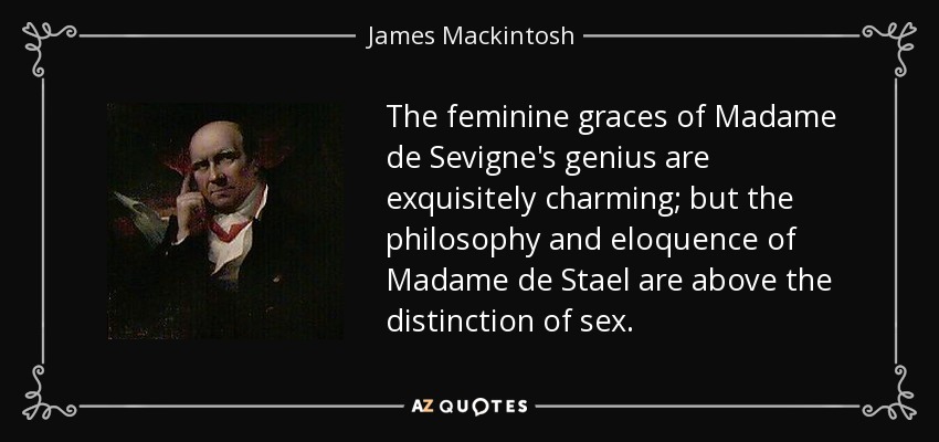 The feminine graces of Madame de Sevigne's genius are exquisitely charming; but the philosophy and eloquence of Madame de Stael are above the distinction of sex. - James Mackintosh