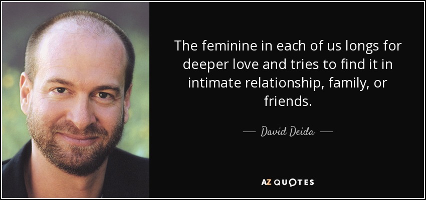 The feminine in each of us longs for deeper love and tries to find it in intimate relationship, family, or friends. - David Deida