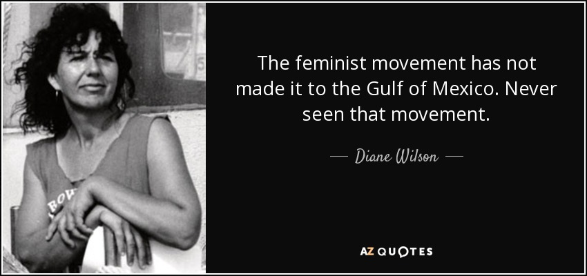 The feminist movement has not made it to the Gulf of Mexico. Never seen that movement. - Diane Wilson