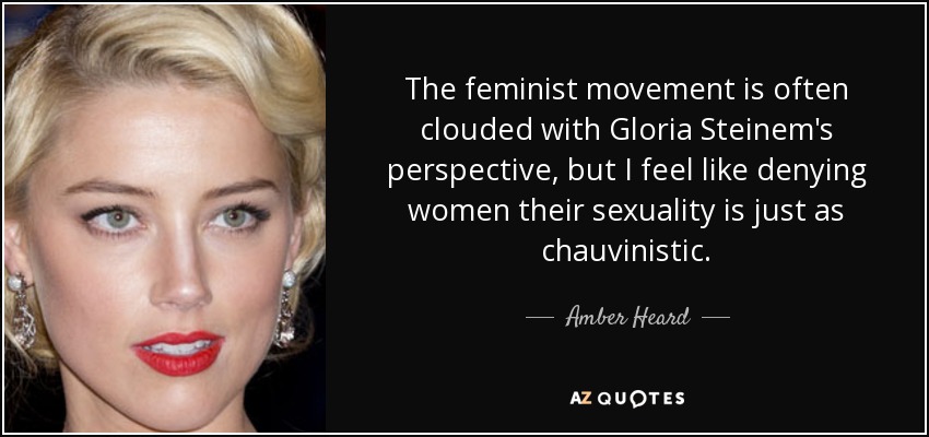 The feminist movement is often clouded with Gloria Steinem's perspective, but I feel like denying women their sexuality is just as chauvinistic. - Amber Heard