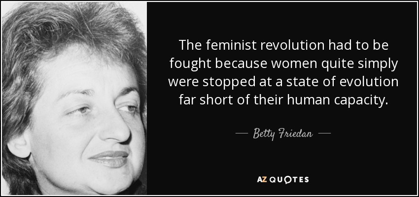 The feminist revolution had to be fought because women quite simply were stopped at a state of evolution far short of their human capacity. - Betty Friedan
